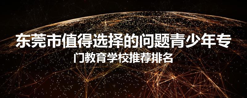 东莞市值得选择的问题青少年专门教育学校推荐排名