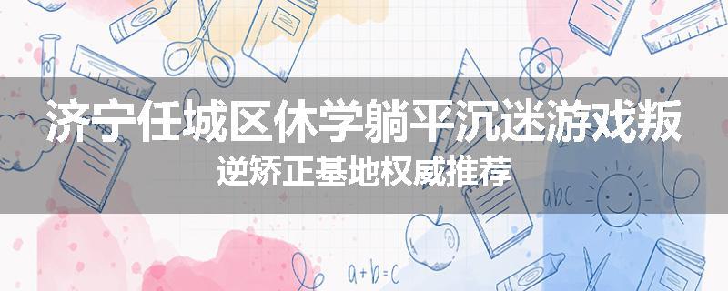 济宁任城区休学躺平沉迷游戏叛逆矫正基地权威推荐