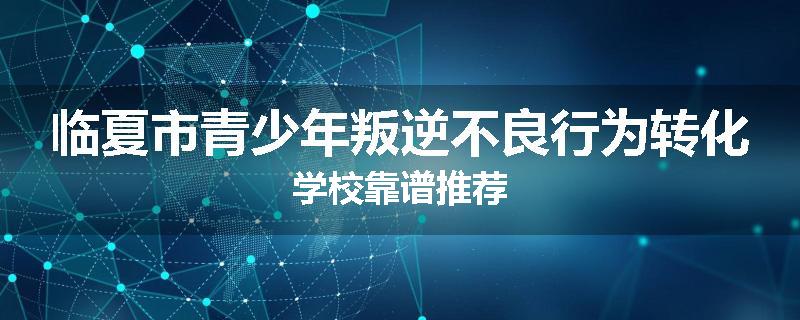 临夏市青少年叛逆不良行为转化学校靠谱推荐