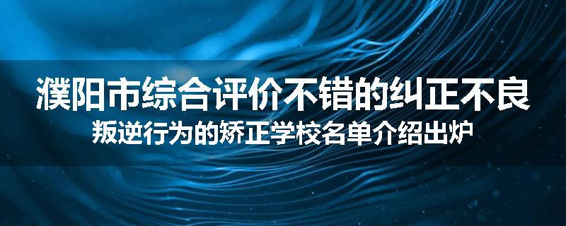 濮阳市综合评价不错的纠正不良叛逆行为的矫正学校名单介绍出炉