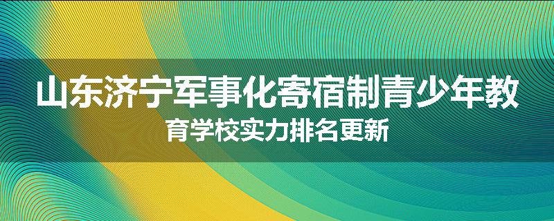 山东济宁军事化寄宿制青少年教育学校实力排名更新