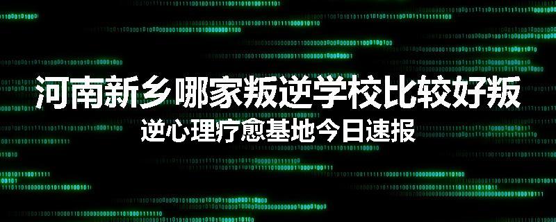 河南新乡哪家叛逆学校比较好叛逆心理疗愈基地今日速报