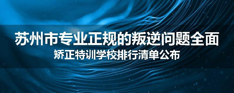 苏州市专业正规的叛逆问题全面矫正特训学校排行清单公布