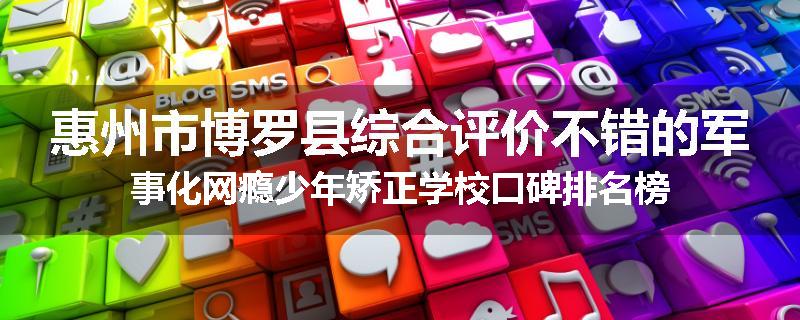 惠州市博罗县综合评价不错的军事化网瘾少年矫正学校口碑排名榜