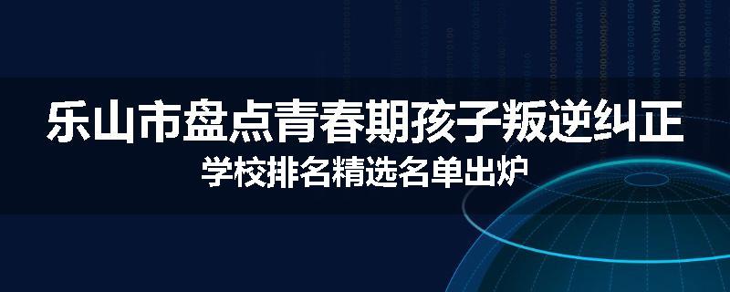 乐山市盘点青春期孩子叛逆纠正学校排名精选名单出炉