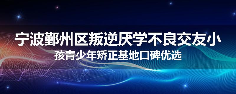宁波鄞州区叛逆厌学不良交友小孩青少年矫正基地口碑优选