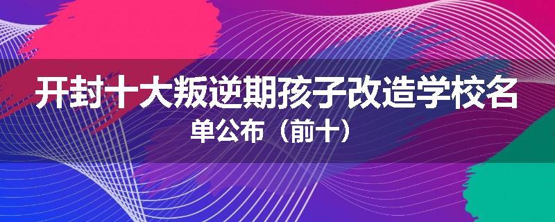 开封十大叛逆期孩子改造学校名单公布（前十）