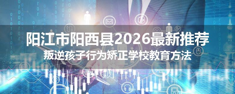 阳江市阳西县2026最新推荐叛逆孩子行为矫正学校教育方法