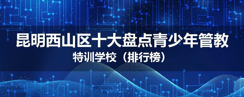 昆明西山区十大盘点青少年管教特训学校（排行榜）