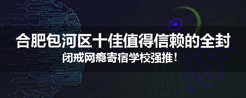 合肥包河区十佳值得信赖的全封闭戒网瘾寄宿学校强推！