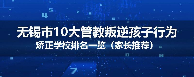 无锡市10大管教叛逆孩子行为矫正学校排名一览（家长推荐）