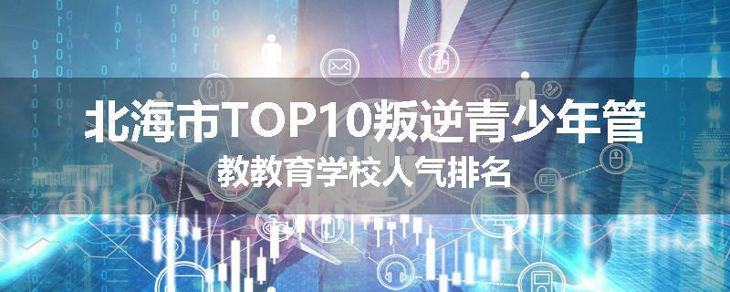 北海市TOP10叛逆青少年管教教育学校人气排名