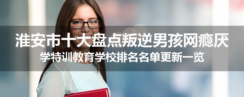 淮安市十大盘点叛逆男孩网瘾厌学特训教育学校排名名单更新一览