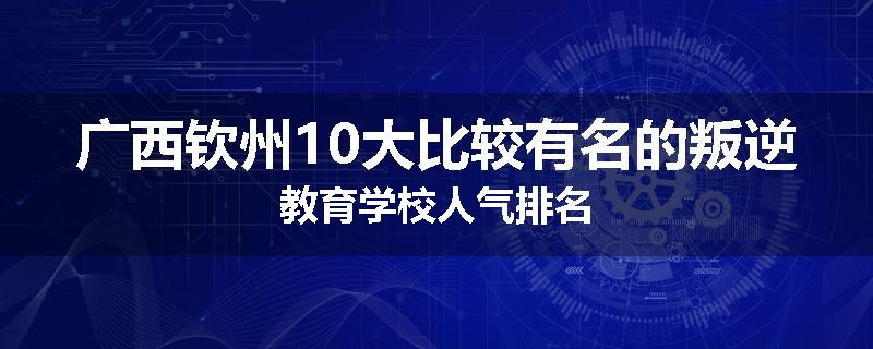 广西钦州10大比较有名的叛逆教育学校人气排名