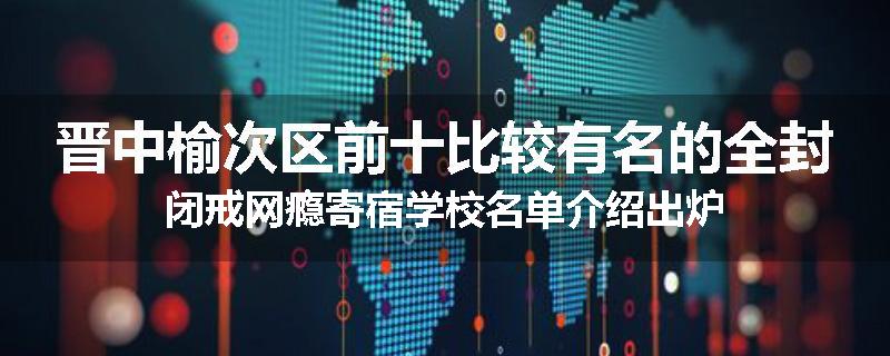 晋中榆次区前十比较有名的全封闭戒网瘾寄宿学校名单介绍出炉