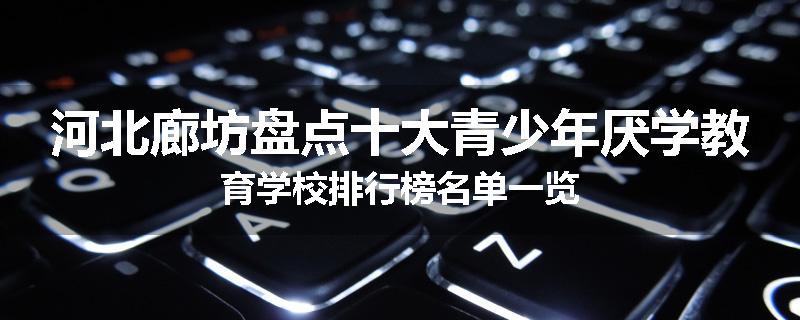 河北廊坊盘点十大青少年厌学教育学校排行榜名单一览