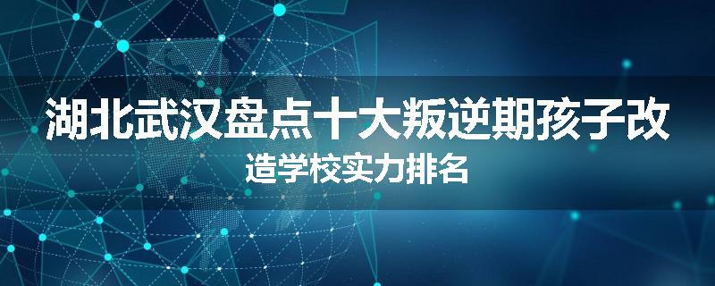 湖北武汉盘点十大叛逆期孩子改造学校实力排名