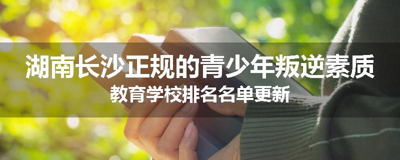 湖南长沙正规的青少年叛逆素质教育学校排名名单更新