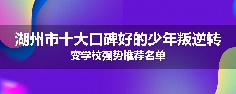 湖州市十大口碑好的少年叛逆转变学校强势推荐名单