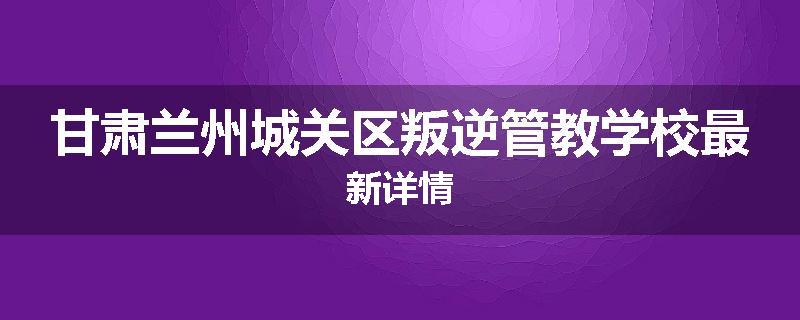 甘肃兰州城关区叛逆管教学校最新详情
