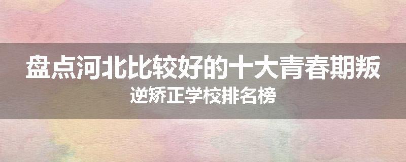 盘点河北比较好的十大青春期叛逆矫正学校排名榜
