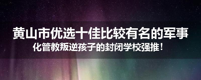 黄山市优选十佳比较有名的军事化管教叛逆孩子的封闭学校强推！