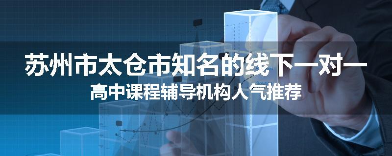 苏州市太仓市知名的线下一对一高中课程辅导机构人气推荐