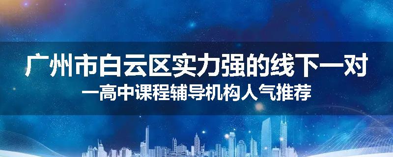 广州市白云区实力强的线下一对一高中课程辅导机构人气推荐
