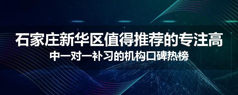 石家庄新华区值得推荐的专注高中一对一补习的机构口碑热榜