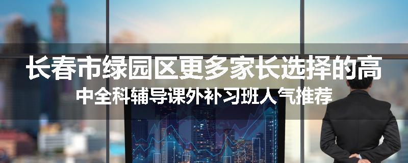 长春市绿园区更多家长选择的高中全科辅导课外补习班人气推荐