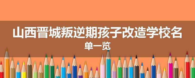 山西晋城叛逆期孩子改造学校名单一览