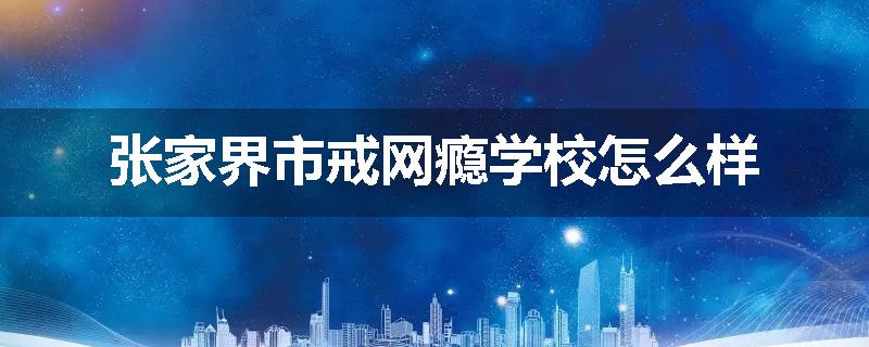 张家界市戒网瘾学校怎么样