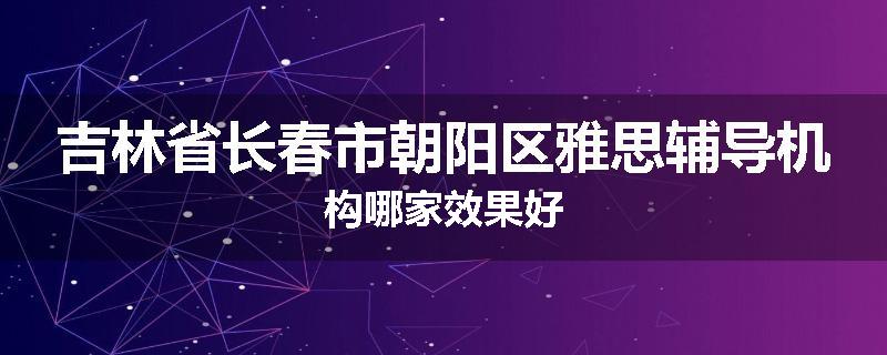 吉林省长春市朝阳区雅思辅导机构哪家效果好
