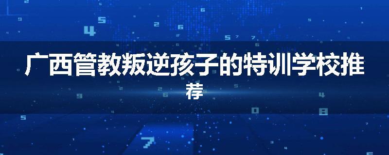 广西管教叛逆孩子的特训学校推荐