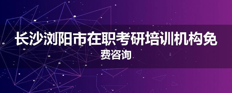 长沙浏阳市在职考研培训机构免费咨询
