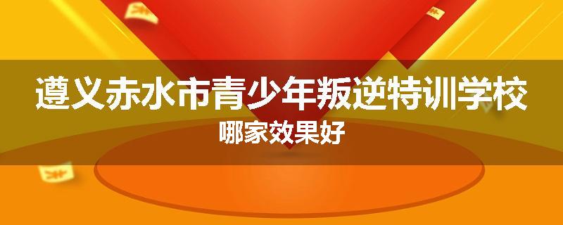 遵义赤水市青少年叛逆特训学校哪家效果好