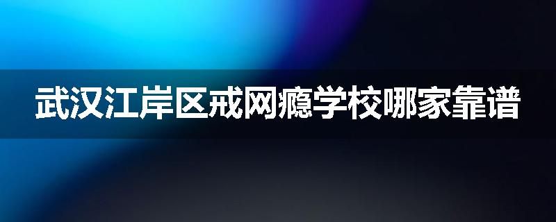 武汉江岸区戒网瘾学校哪家靠谱