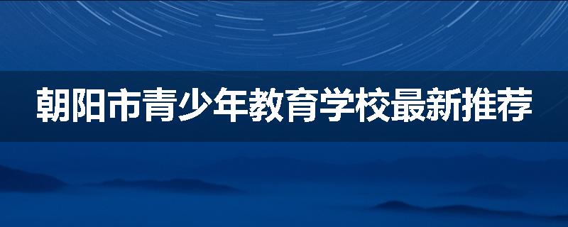 朝阳市青少年教育学校最新推荐