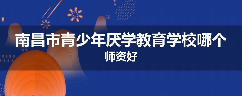 南昌市青少年厌学教育学校哪个师资好