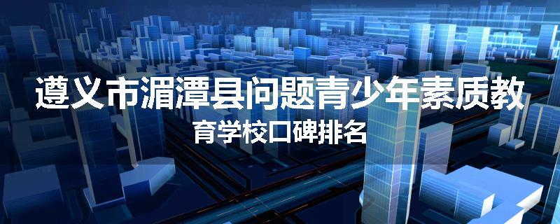 遵义市湄潭县问题青少年素质教育学校口碑排名