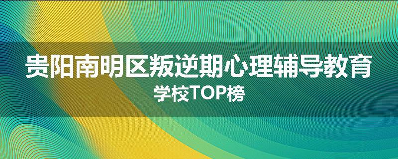 贵阳南明区叛逆期心理辅导教育学校TOP榜