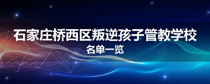 石家庄桥西区叛逆孩子管教学校名单一览