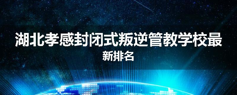 湖北孝感封闭式叛逆管教学校最新排名