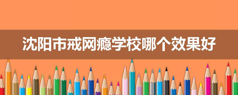 沈阳市戒网瘾学校哪个效果好