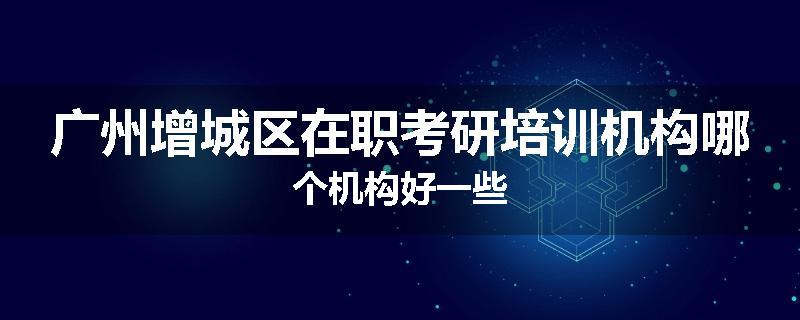 广州增城区在职考研培训机构哪个机构好一些