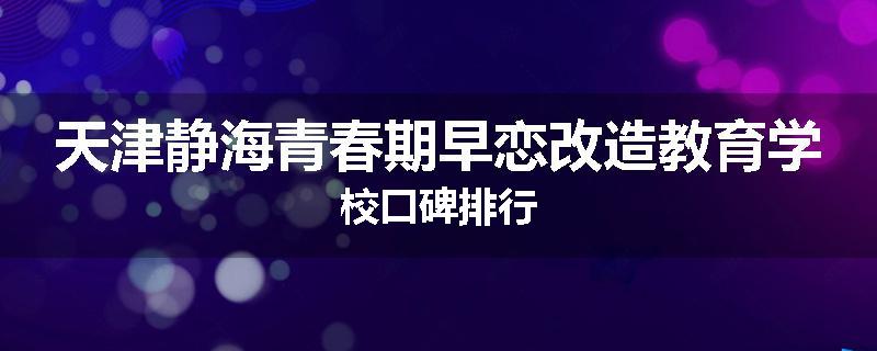 天津静海青春期早恋改造教育学校口碑排行