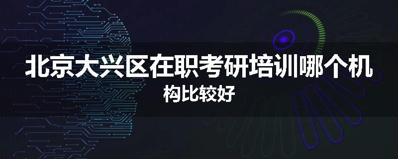 北京大兴区在职考研培训哪个机构比较好