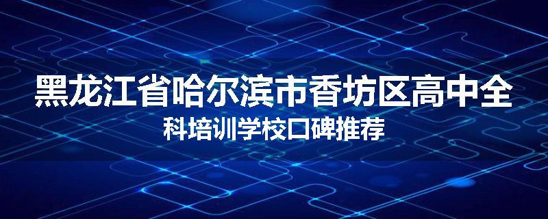 黑龙江省哈尔滨市香坊区高中全科培训学校口碑推荐