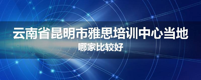 云南省昆明市雅思培训中心当地哪家比较好
