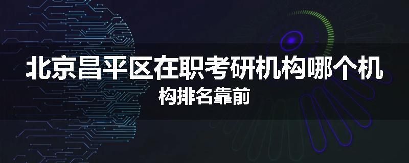 北京昌平区在职考研机构哪个机构排名靠前